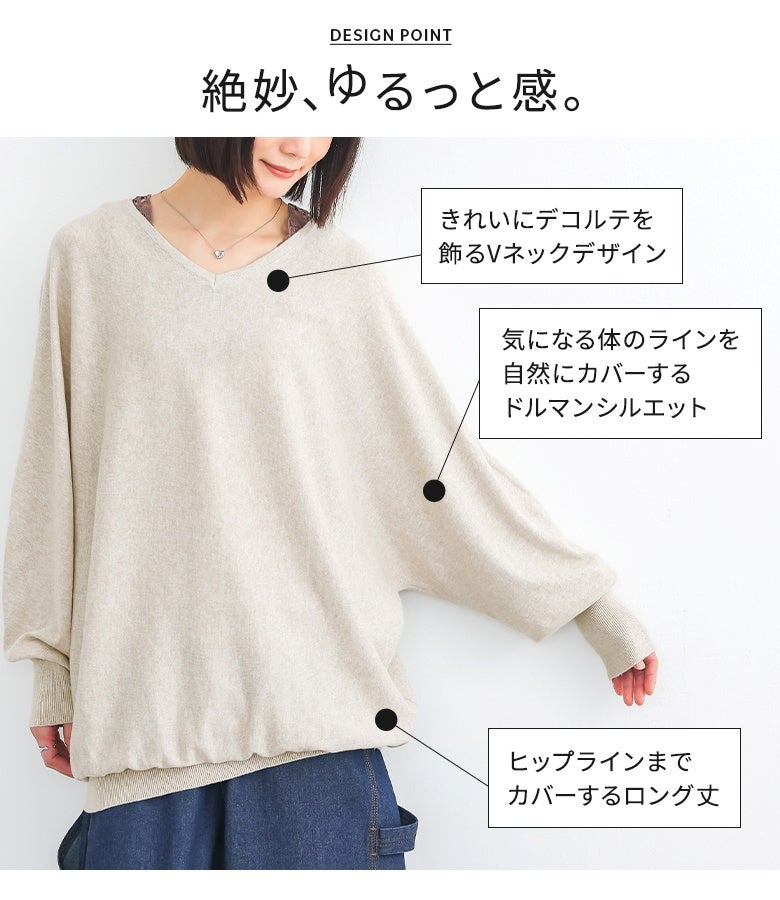 きれいにデコルテを飾るVネックデザインと、気になる体のラインを自然にカバーするドルマンシルエット。ヒップラインまで届くロング丈で、絶妙なゆるっと感を惹き立てます。