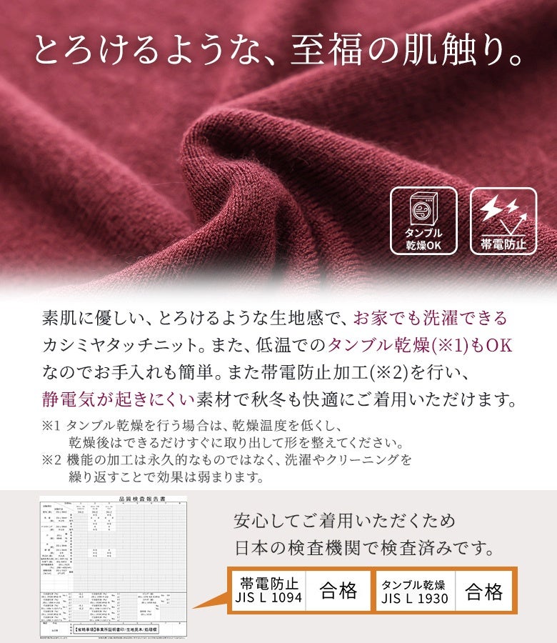 素肌に優しいとろけるような至福の肌触りが魅力のカシミヤタッチニット。静電気が起きにくい帯電防止加工とお家で洗濯・タンブル乾燥ができる手軽さで、秋冬シーズンも快適に着回せます。