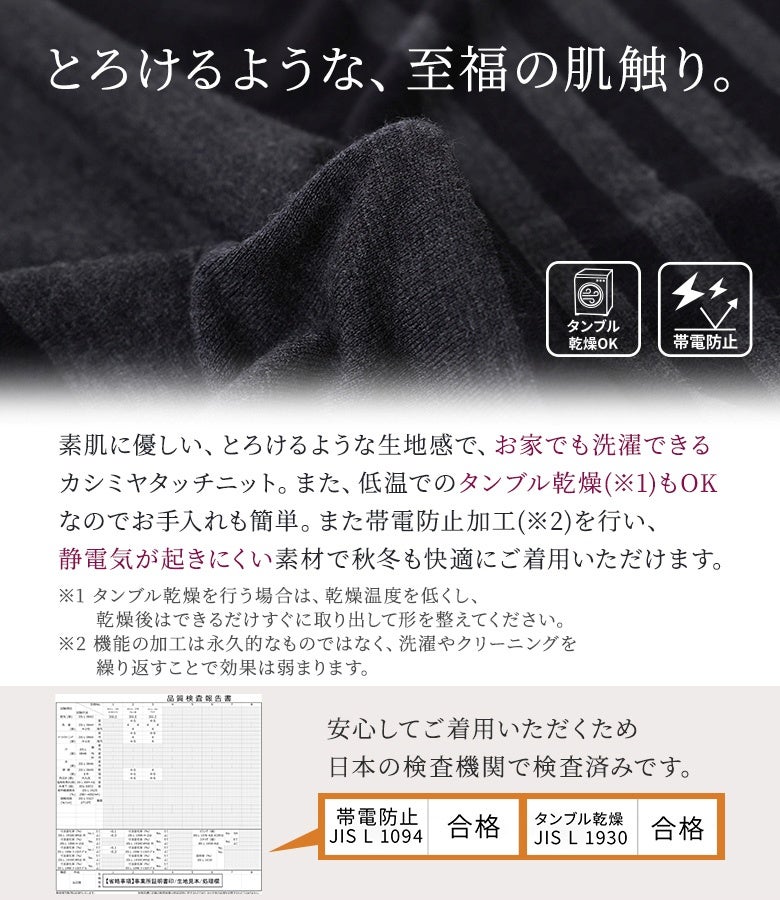 素肌に優しくとろけるような肌触りのカシミヤタッチニット生地。自宅で洗濯・タンブル乾燥が可能でお手入れも簡単、静電気が起きにくい帯電防止加工を施した秋冬に安心の快適素材です。