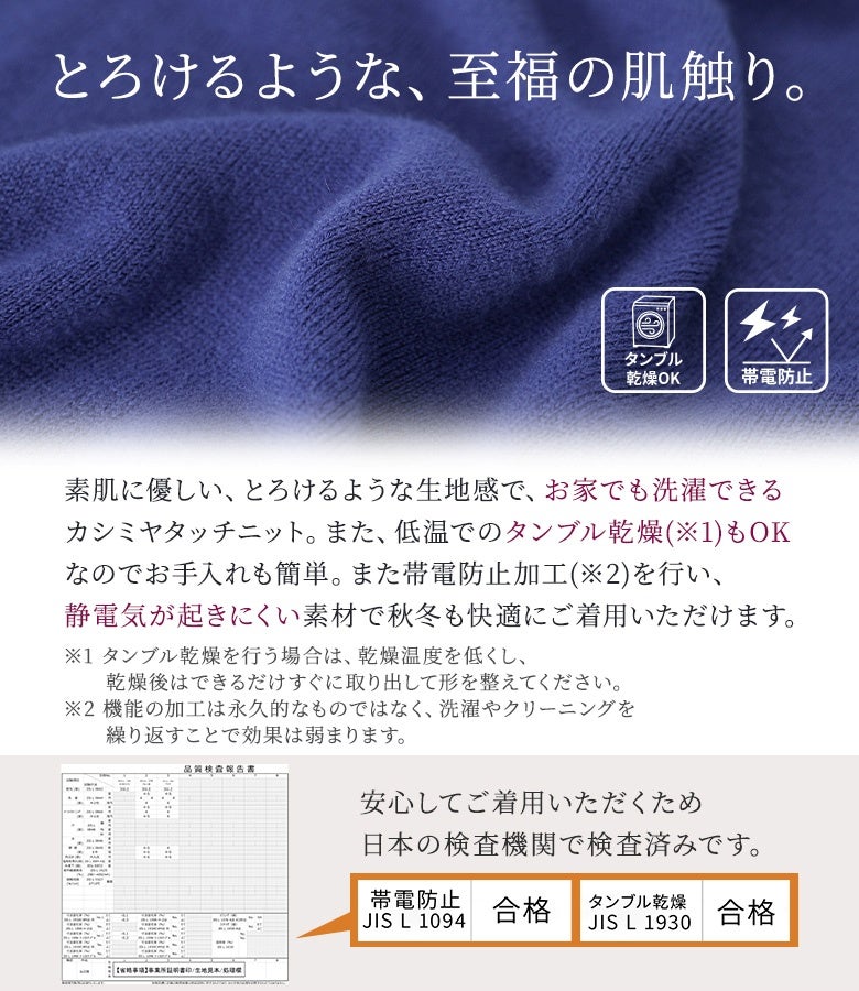 素肌に優しいとろけるような至福の肌触りが魅力のカシミヤタッチニット。静電気が起きにくい帯電防止加工とお家で洗濯・タンブル乾燥ができる手軽さで、秋冬シーズンも快適に着回せます。
