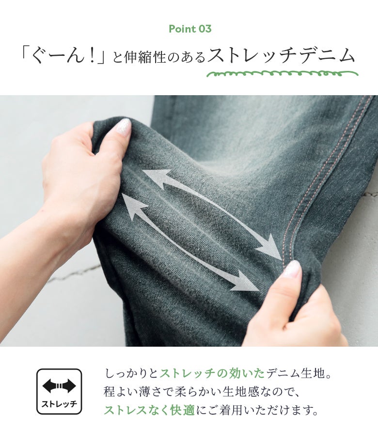 ぐーんと良く伸びる伸縮性抜群のストレッチデニム生地。程よい薄さと柔らかさでごわつかず、一日中ストレスなく快適な穿き心地を提供します。