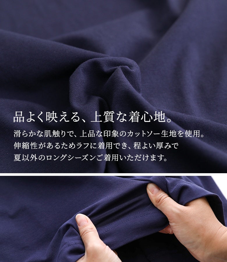 滑らかな肌触りと上品な印象を兼ね備えた上質なカットソー生地を使用。優しく伸びる伸縮性でラフな着心地を叶え、程よい厚みがあるため夏以外のロングシーズン快適に着用していただけます。