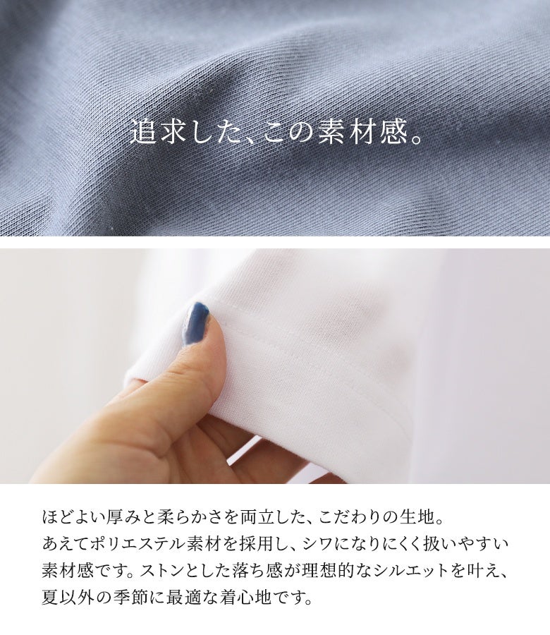 程よい厚みと柔らかさを両立した扱いやすいポリエステル混生地。シワになりにくくストントンとした綺麗な落ち感を表現し、ロングシーズン快適な着心地を叶えます。