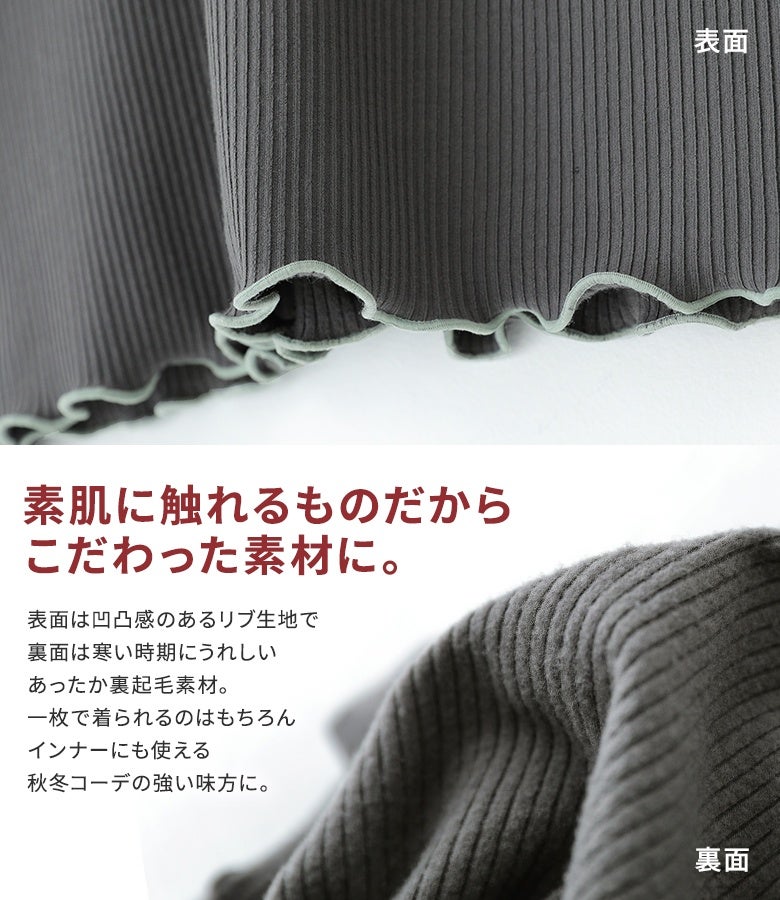 表面は凹凸感のある細リブ生地、裏面はふんわり暖かい裏起毛素材を使用。1枚着としてはもちろん、重ね着してもごわつかない質感で秋冬コーデの強い味方として重宝します。