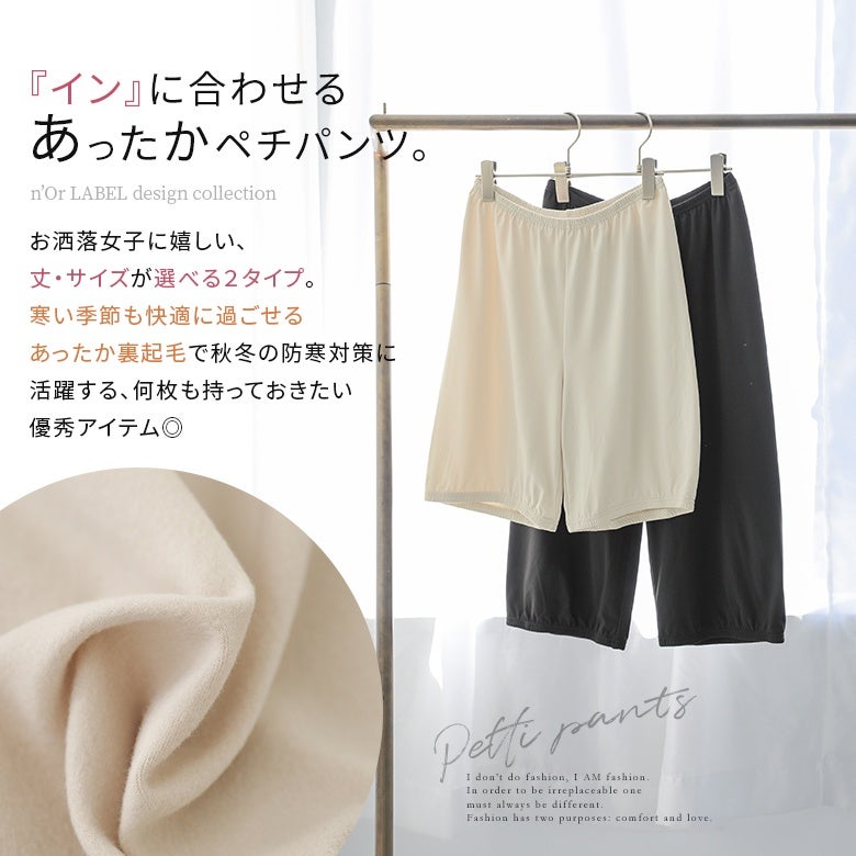 インナーに合わせやすい裏起毛あったかペチパンツ。丈とサイズが選べる2タイプ展開で、寒い季節の防寒対策に重宝します。柔らかく肌触りの良いあたたかな着心地で、秋冬の着こなしを快適にサポートする優秀アイテムです。