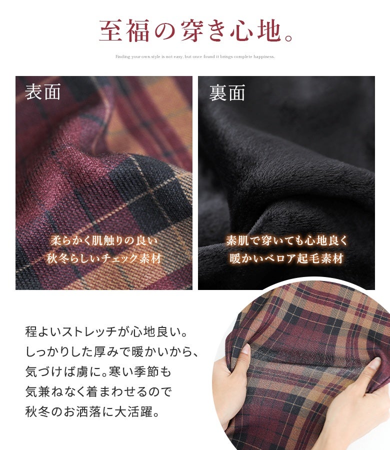 表面は柔らかく肌触りの良い秋冬らしいチェック柄生地、裏面は素肌に穿いても心地よい暖かいベロア起毛素材を採用。程よいストレッチ性で快適な穿き心地と暖かさを両立します。