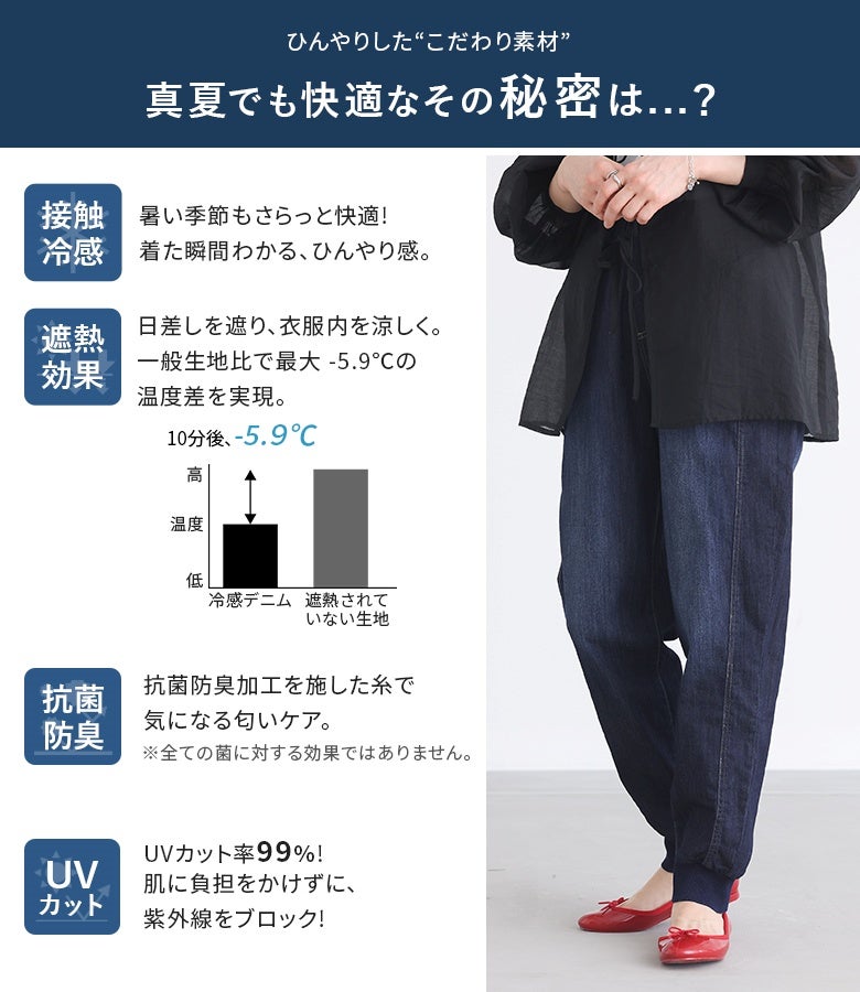 暑い季節に嬉しい接触冷感、遮熱効果、抗菌防臭、UVカット率99％の機能を備えた冷感デニムジョガーパンツ。日差しを遮って衣服内の温度上昇を抑える薄手デニム素材で、真夏のデイリースタイルも一日中快適にサポートします。