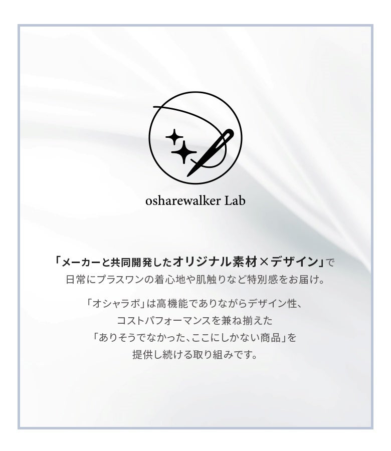 メーカーと共同開発した、高機能でありながらデザイン性とコストパフォーマンスを兼ね揃えたオシャレラボのオリジナル素材。ありそうでなかった、ここにしかない日常にプラスワンの特別な着心地と肌触りをお届けします。