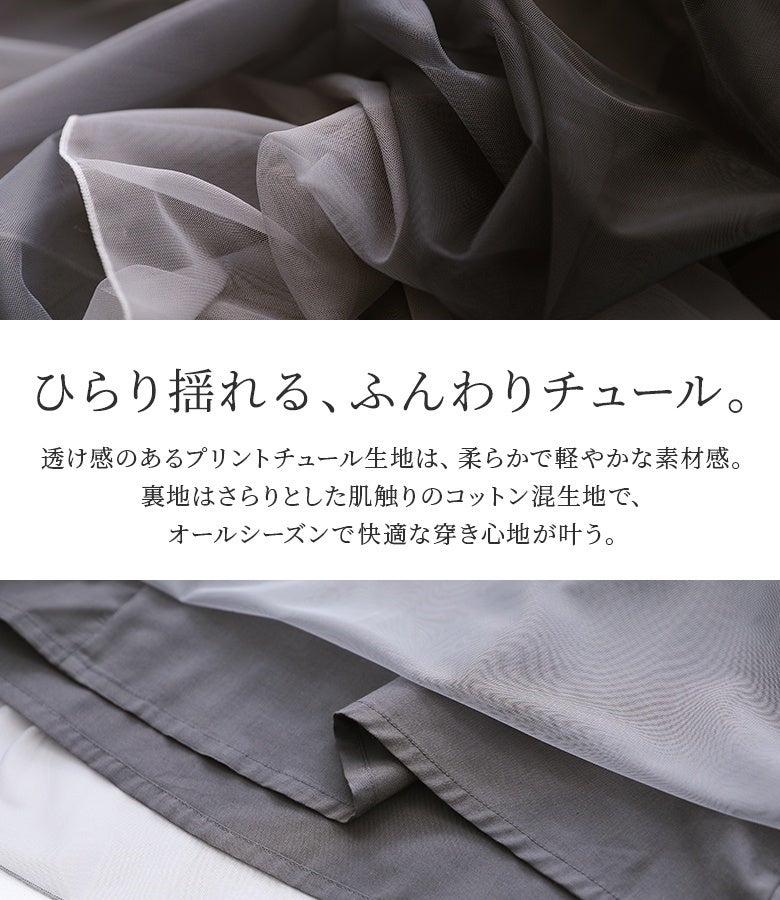 ひらり揺れるふんわりチュール。透け感のあるプリントチュール生地と、さらりとした肌触りのコットン混裏地を重ね、オールシーズン快適な穿き心地を叶えてくれます。