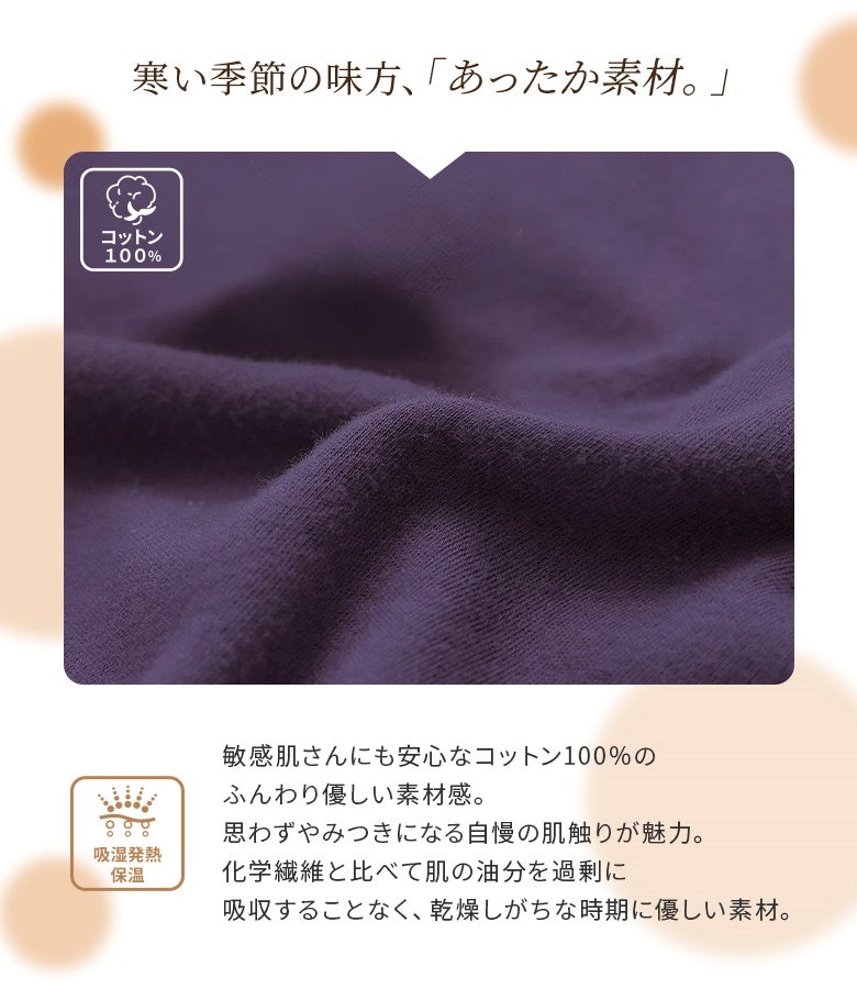 寒い季節の味方「あったか素材」。肌の油分を過剰に奪わないコットン100%仕立てで、乾燥しがちな季節も優しく包み込む、やみつきになる極上の肌触りを叶えます。