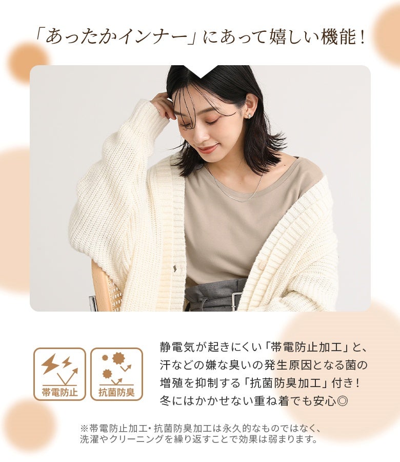 冬の重ね着に嬉しい機能性インナー。静電気を抑える帯電防止加工と、菌の増殖を抑えて気になる匂いを防ぐ抗菌防臭加工を施し、毎日快適に着用いただけます。