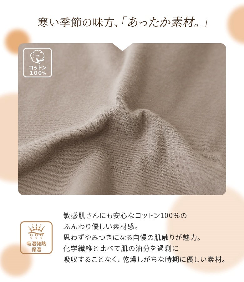 敏感肌にも安心な綿100%のあったか素材。身体から出る水分を熱に変えて温もりを保ち、乾燥しがちな季節も肌の油分を奪いすぎず優しく心地よい着用感を提供します。