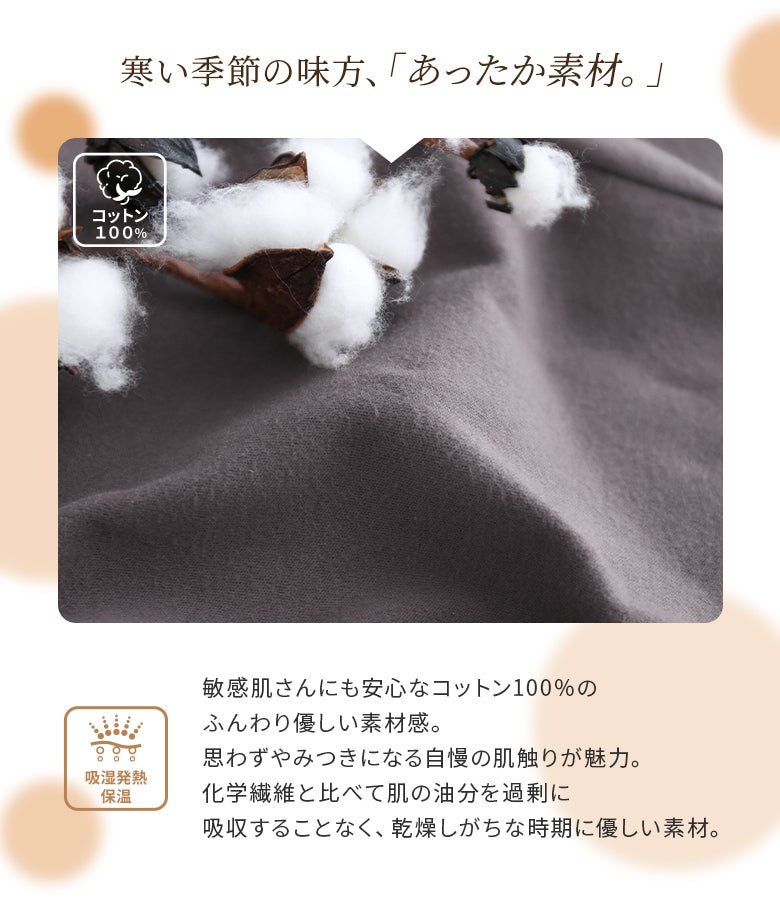 敏感肌の方にも安心なコットン100%のふんわり優しい素材感。肌の油分を過剰に吸収しない吸湿発熱・保温生地で、乾燥しがちな寒い季節も快適な穿き心地を叶えます。