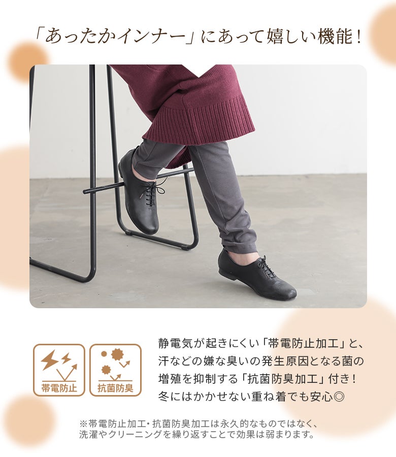 着脱時のパチパチや服のまとわりつきを軽減する帯電防止加工と、嫌な臭いをケアする抗菌防臭加工をプラス。重ね着が増える冬のデイリーコーデに重宝するあったかインナーパンツです。