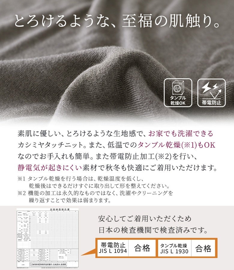 素肌に優しいとろけるような肌触りのカシミヤタッチニット生地。帯電防止加工で静電気が起きにくく、ご自宅の洗濯機で洗えて低温タンブル乾燥も可能な機能性に優れた素材です。