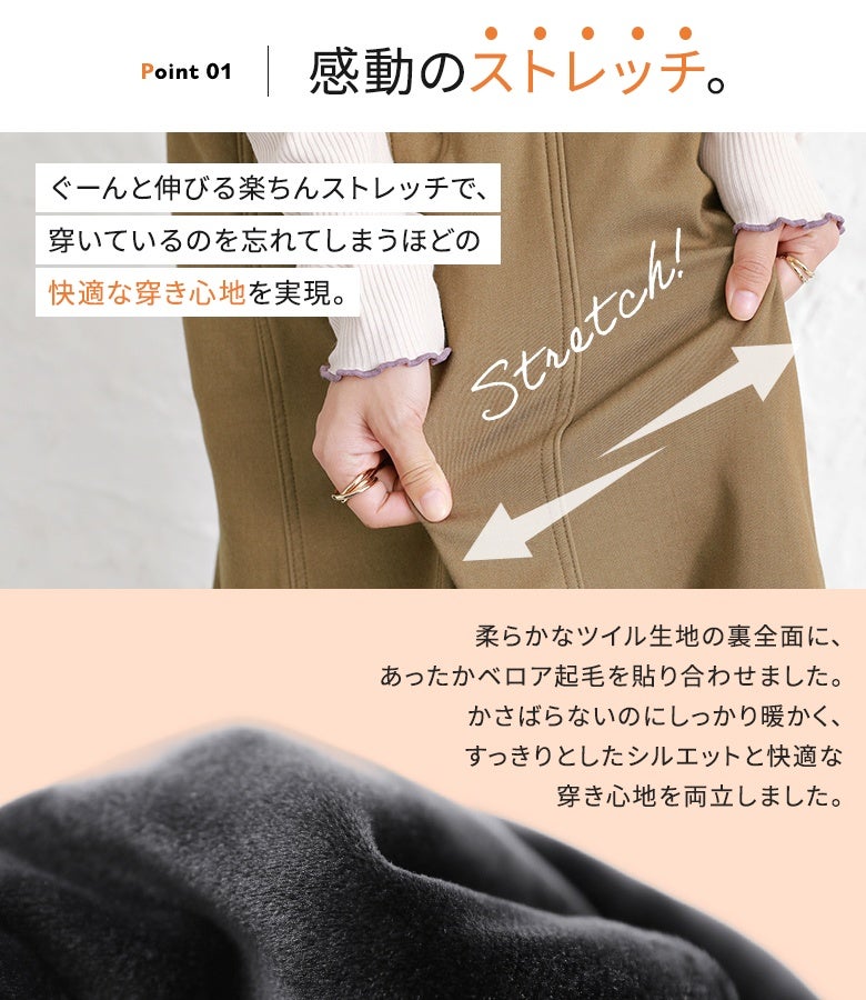 柔らかツイル生地の裏全面にあたたかなベロア起毛を張り合わせたストレッチ素材。かさばらずスマートに穿けるのにしっかり暖かく、驚きの伸縮性でストレスフリーな穿き心地を実現します。