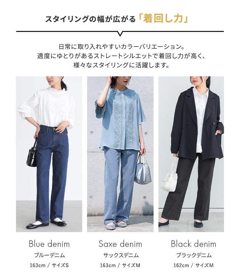 日常に取り入れやすいブルー、サックス、ブラックの3色展開でスタイリングの幅が広がるストレートデニムパンツ。きれいめブラウスやジャケットを合わせたオフィススタイルから、休日のお出かけコーデまで活躍します。