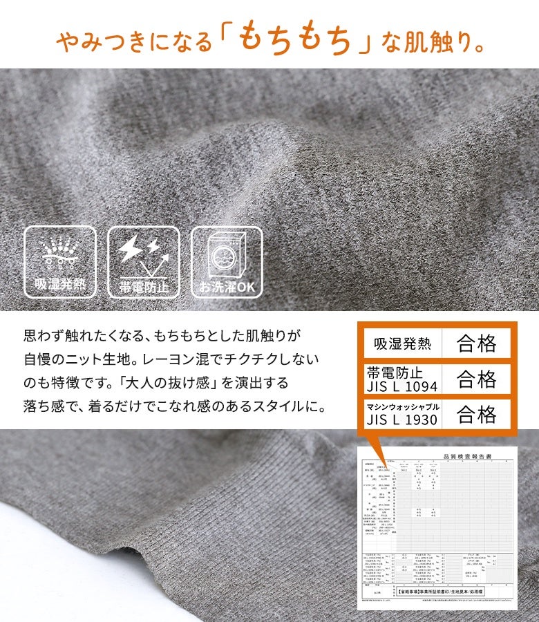 思わず触れたくなるもちもちとした肌触りが自慢のニット生地。レーヨン混でチクチクしにくく、しなやかな落ち感が大人の抜け感とこなれた着こなしを演出します。