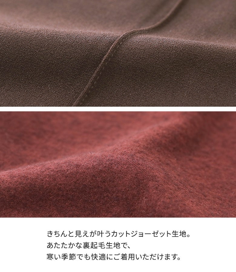 きちんと見えが叶う上品なカットジョーゼット生地とあたたかな裏起毛仕様。柔らかな肌当たりと保温性を両立し、冷え込む季節のお出かけも快適に過ごしていただけます。