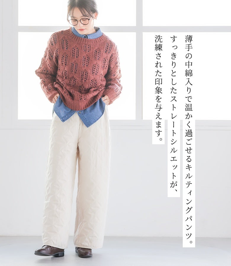 薄手の中綿入りで温かく過ごせるキルティングストレートパンツ。すっきり見えを考慮した直線フォルムが、ニットやシャツを重ねた着こなしを洗練された印象に引き立てます。