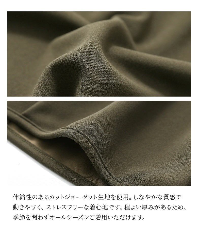 伸縮性のあるカットジョーゼット生地を使用。しなやかな質感で動きやすく、ストレスフリーな着心地です。程よい厚みがあるため、季節を問わずオールシーズン着用いただけます。