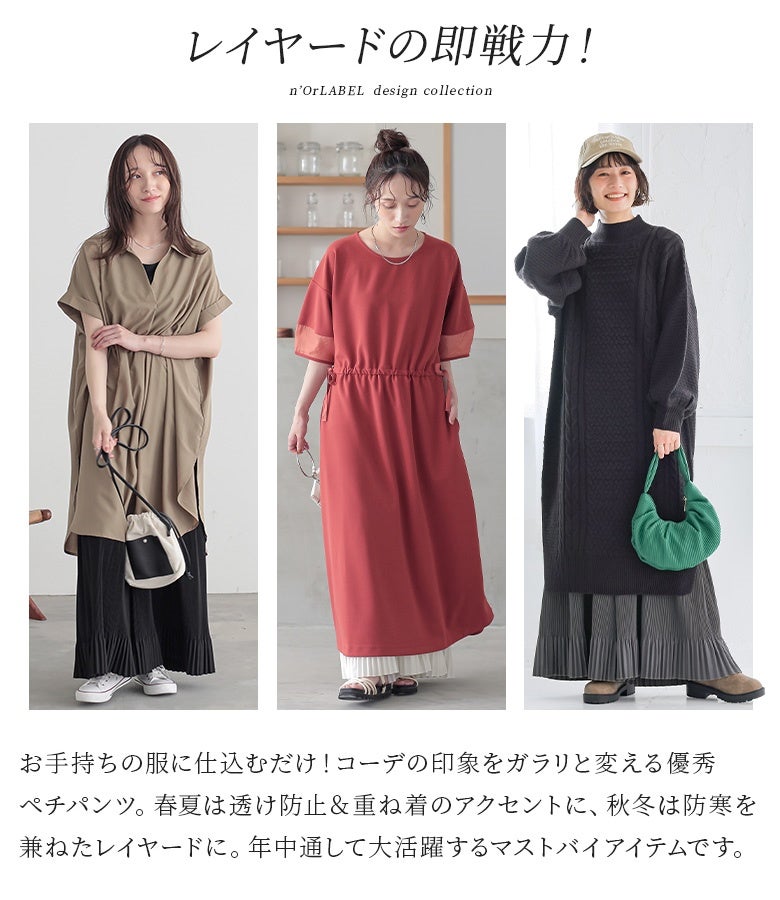 レイヤードの即戦力となる優秀ペチパンツ。春夏は透け防止＆重ね着のアクセントとして、秋冬は防寒を兼ねたレイヤードとして活躍し、手持ちの服に仕込むだけでガラリと印象を変えてくれます。