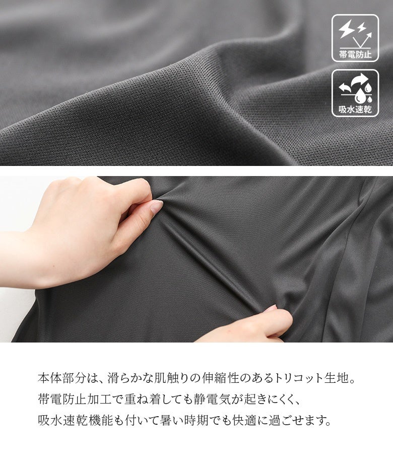 滑らかな肌触りと伸縮性を備えたトリコット生地を本体に使用。帯電防止加工で重ね着しても静電気が起きにくく、吸水速乾機能も付いているため暑い時期でも快適に着用していただけます。