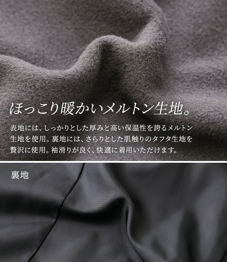 しっかりとした厚みと高い保温性を誇る、ほっこり暖かいメルトン生地。裏地にはさらりとした肌触りのタフタ生地を贅沢に使用しており、ニットなどの厚手インナーの上からも袖通りが良く快適に着用いただけます。