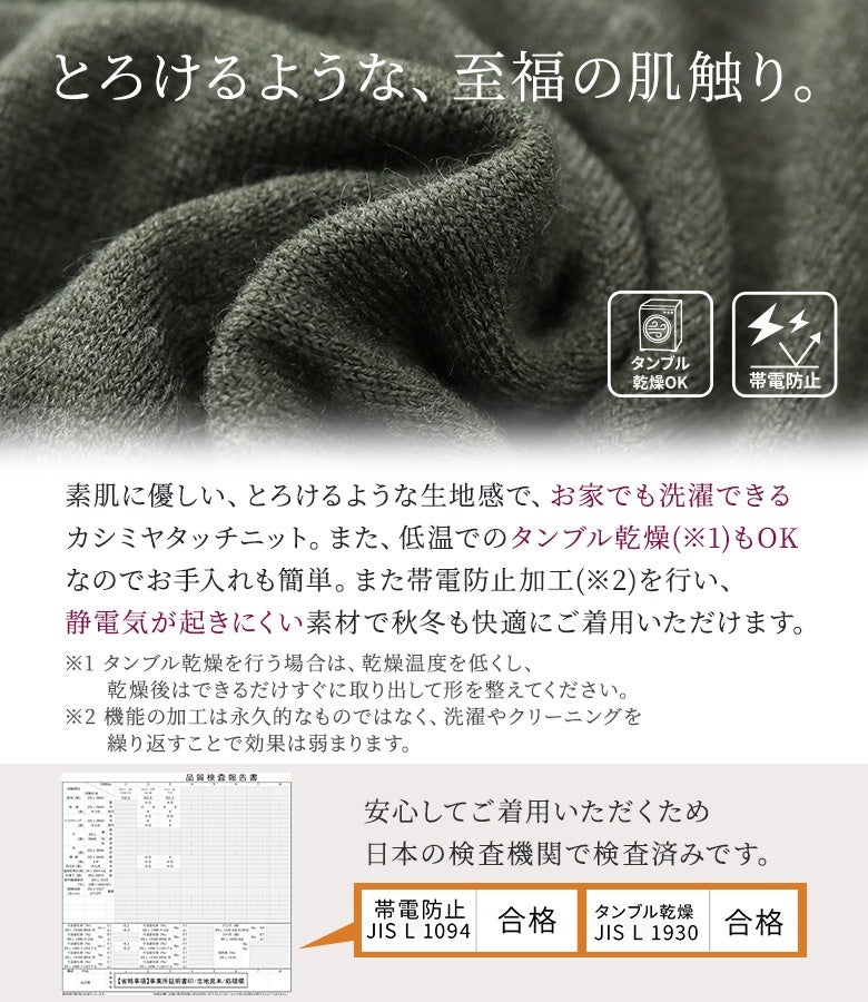 とろけるような至福の肌触りが魅力のカシミヤタッチニット。帯電防止加工で静電気を抑え、自宅での洗濯やタンブル乾燥が可能なため秋冬シーズンもストレスフリーに着用いただけます。