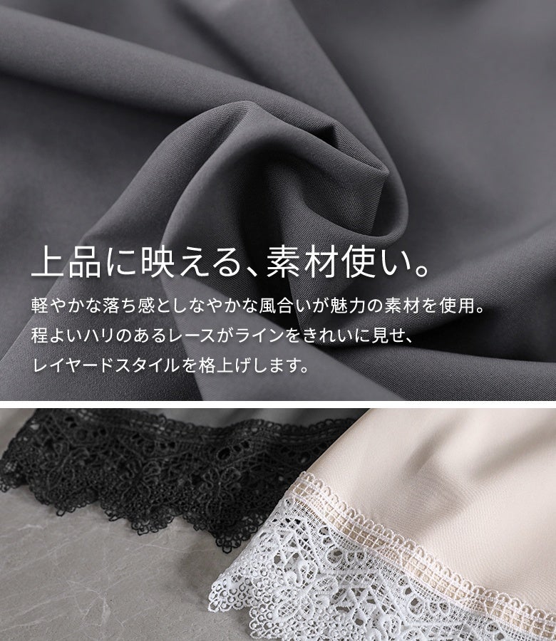 しなやかな風合いと程よい落ち感が魅力の生地を使用。ハリのある繊細レースが上品に映え、カットソーやスウェットとのレイヤードスタイルをワンランク上に格上げします。