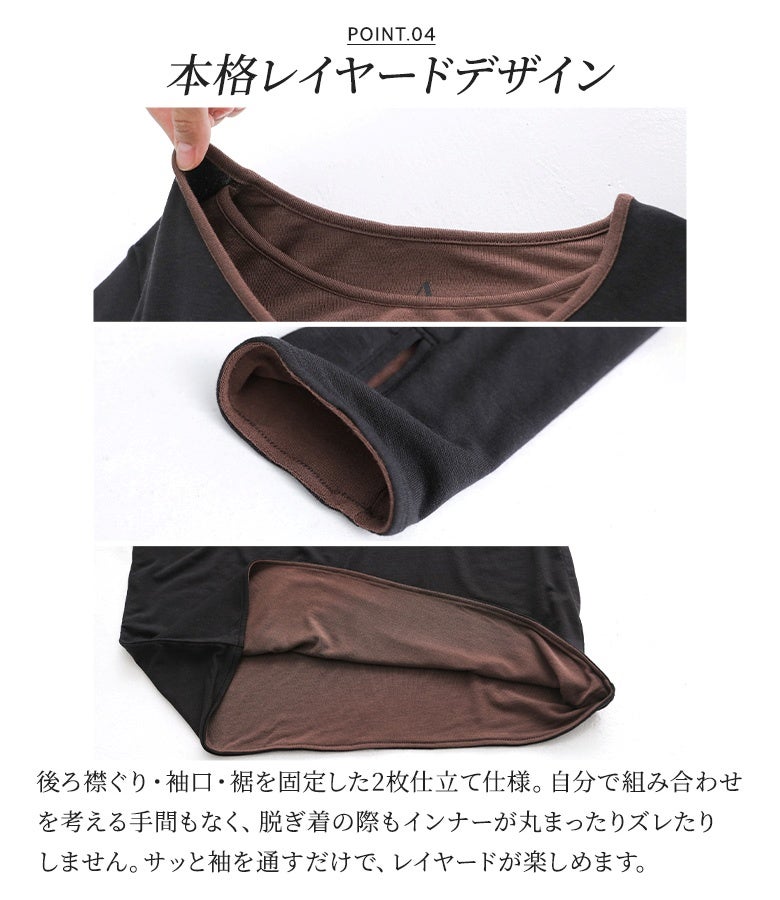 後ろ襟ぐり・袖口・裾を固定した本格的な2枚仕立て仕様。脱ぎ着の際にインナーが丸まったりズレたりするストレスがなく、手持ちの服と組み合わせを考える手間を省いてきれいな重ね着スタイルをキープできます。
