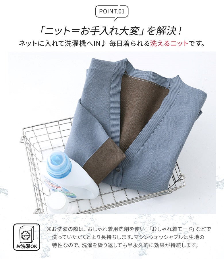 ネットに入れて洗濯機で丸洗いできるマシンウォッシャブル仕様のニットカーディガン。おしゃれ着洗剤で手軽にお入れでき、毎日快適に着回せます。