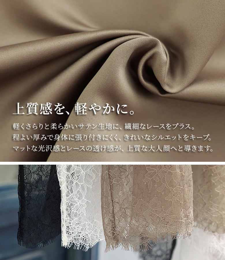 軽やかで柔らかいサテン生地に繊細なレースをプラス。程よい厚みで身体に張り付きにくくきれいなシルエットを保持し、マットな光沢感とレースの透け感が上質な大人顔へと導きます。