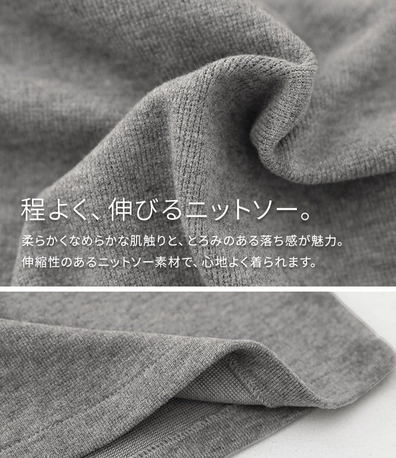 柔らかくなめらかな肌触りと心地よい伸縮性が魅力のニットソー素材。とろみのある落ち感となめらかな風合いで、ロングシーズン快適に着回せます。