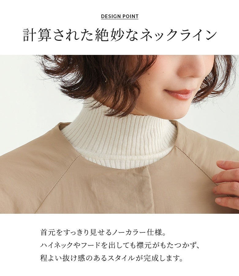 計算された絶妙なネックラインのノーカラー仕様。ハイネックニットやフードを出しても襟元がもたつかず、すっきりとした首元と程よい抜け感のあるレイヤードスタイルが完成する中綿ロングコート。