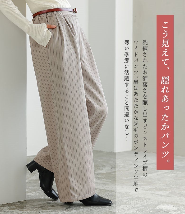 洗練されたお洒落さを醸し出すピンストライプ柄のワイドパンツ。裏側はあたたかな起毛のボンディング生地を採用し、すっきり綺麗な見た目を保ちながら寒い季節に頼もしい暖かさを叶えてくれます。