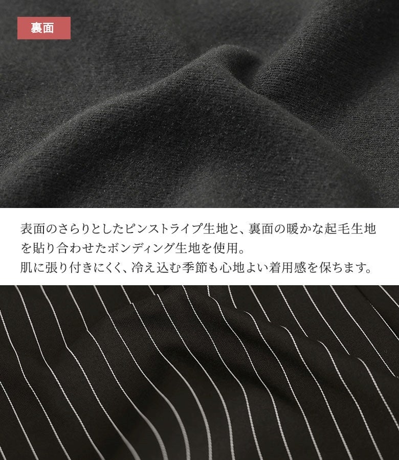 表面のさらりとしたピンストライプ生地と裏面の暖かな起毛生地を貼り合わせたボンディング仕様。肌に張り付きにくく、冷え込む冬の日でも心地よい着用感と暖かさをキープします。